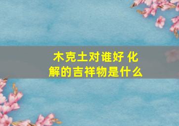 木克土对谁好 化解的吉祥物是什么